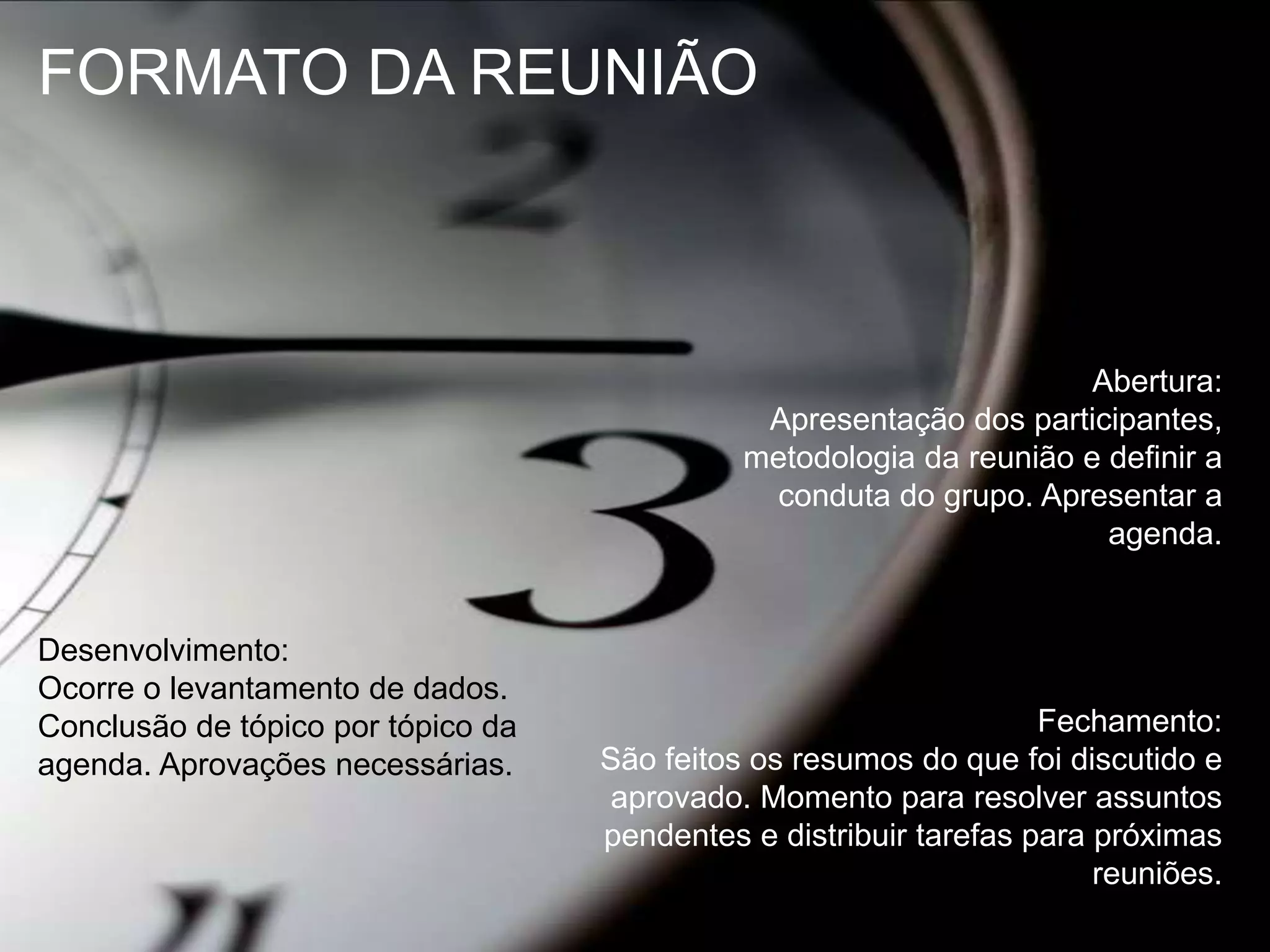 FORMATO DA REUNIÃOAbertura:Apresentação dos participantes, metodologia da reunião e definir a conduta do grupo. Apresentar a agenda.Desenvolvimento:Ocorre o levantamento de dados. Conclusão de tópico por tópico da agenda. Aprovações necessárias.Fechamento:São feitos os resumos do que foi discutido e aprovado. Momento para resolver assuntos pendentes e distribuir tarefas para próximas reuniões.