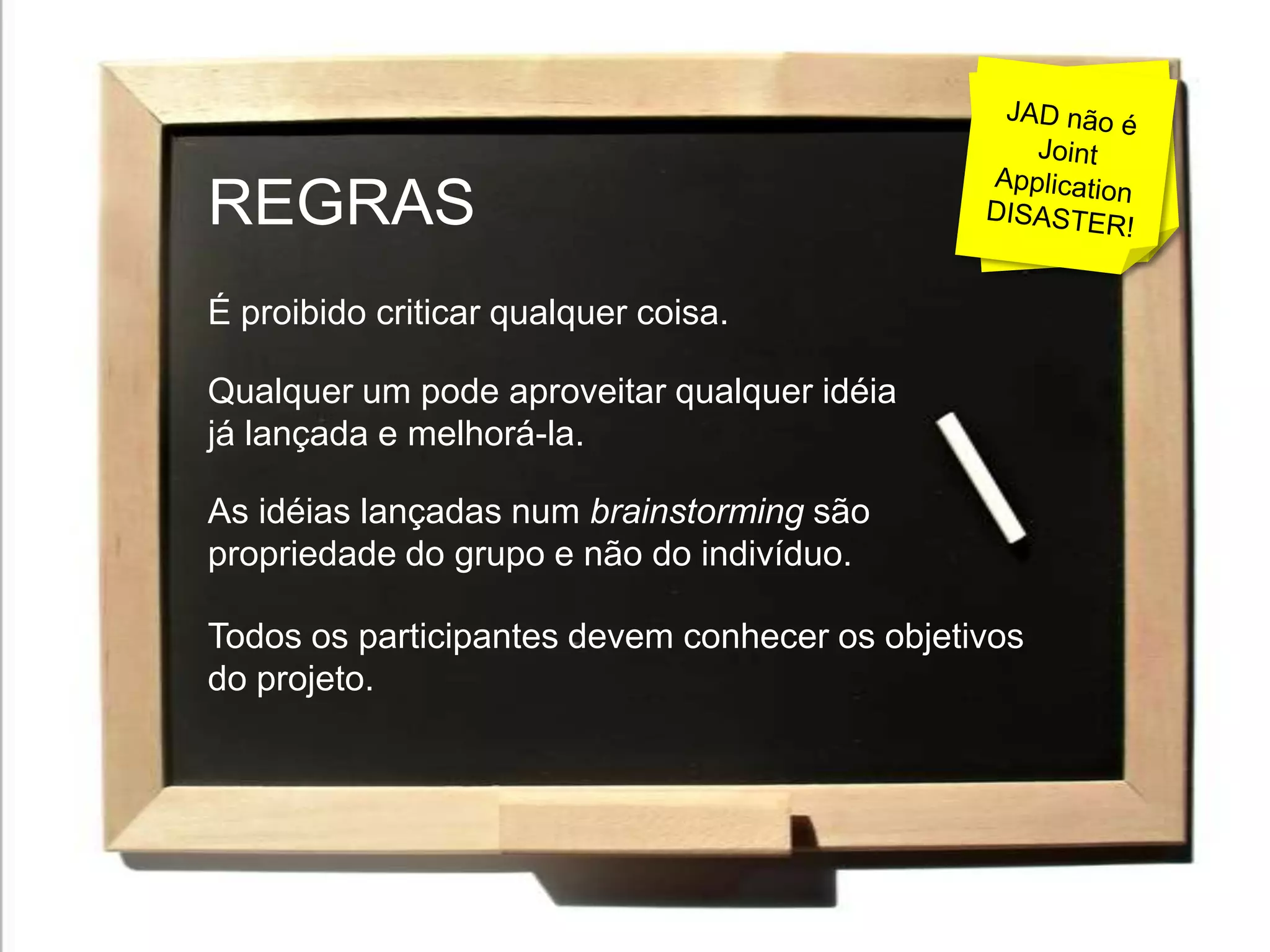 É proibido proibir!!!JAD não é Joint Application DISASTER!REGRASÉ proibido criticar qualquer coisa.Qualquer um pode aproveitar qualquer idéia já lançada e melhorá-la.As idéias lançadas num brainstorming são propriedade do grupo e não do indivíduo.Todos os participantes devem conhecer os objetivos do projeto.