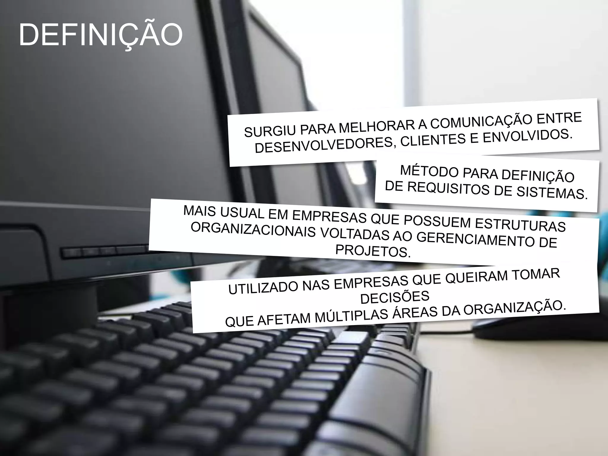DEFINIÇÃOSURGIU PARA MELHORAR A COMUNICAÇÃO ENTREDESENVOLVEDORES, CLIENTES E ENVOLVIDOS.MÉTODO PARA DEFINIÇÃODE REQUISITOS DE SISTEMAS.MAIS USUAL EM EMPRESAS QUE POSSUEM ESTRUTURASORGANIZACIONAIS VOLTADAS AO GERENCIAMENTO DE PROJETOS.UTILIZADO NAS EMPRESAS QUE QUEIRAM TOMAR DECISÕESQUE AFETAM MÚLTIPLAS ÁREAS DA ORGANIZAÇÃO.