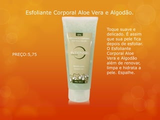 Toque suave e
delicado. É assim
que sua pele fica
depois de esfoliar.
O Esfoliante
Corporal Aloe
Vera e Algodão
além de renovar,
limpa e hidrata a
pele. Espalhe.
Esfoliante Corporal Aloe Vera e Algodão.
PREÇO:5,75
 