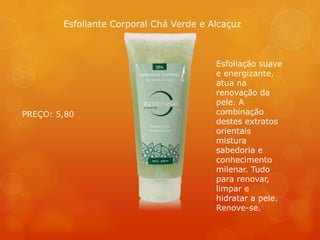 Esfoliação suave
e energizante,
atua na
renovação da
pele. A
combinação
destes extratos
orientais
mistura
sabedoria e
conhecimento
milenar. Tudo
para renovar,
limpar e
hidratar a pele.
Renove-se.
Esfoliante Corporal Chá Verde e Alcaçuz
PREÇO: 5,80
 