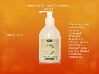 Hidratante Corporal Chá Verde e
Alcaçuz
O hidratante chá
verde e alcaçuz
promove
prolongada
hidratação.
Revitaliza e
refresca. Ativos
inovadores
carregam para
sua pele energia
e proteção.
Permita-se.
PREÇO:5,35
 