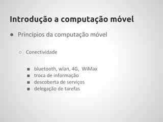 Introdução a computação móvel
● Princípios da computação móvel

  ○ Conectividade


     ■   bluetooth, wlan, 4G, WiMax
     ■   troca de informação
     ■   descoberta de serviços
     ■   delegação de tarefas
 