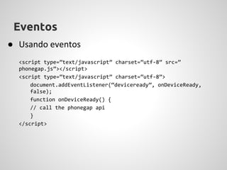 Eventos
● Usando eventos
  <script type=”text/javascript” charset=”utf-8” src=”
  phonegap.js”></script>
  <script type=”text/javascript” charset=”utf-8”>
      document.addEventListener(“deviceready”, onDeviceReady,
      false);
      function onDeviceReady() {
      // call the phonegap api
      }
  </script>
 