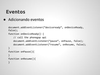 Eventos
● Adicionando eventos
  document.addEventListener(“deviceready”, onDeviceReady,
  false);
  function onDeviceReady() {
      // call the phonegap api
      document.addEventListener(“pause”, onPause, false);
      document.addEventListener(“resume”, onResume, false);
  }
  function onPause(){
  }
  function onResume(){
  }
 