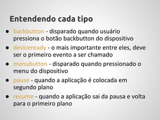 Entendendo cada tipo
● backbutton - disparado quando usuário
  pressiona o botão backbutton do dispositivo
● deviceready - o mais importante entre eles, deve
  ser o primeiro evento a ser chamado
● menubutton - disparado quando pressionado o
  menu do dispositivo
● pause - quando a aplicação é colocada em
  segundo plano
● resume - quando a aplicação sai da pausa e volta
  para o primeiro plano
 