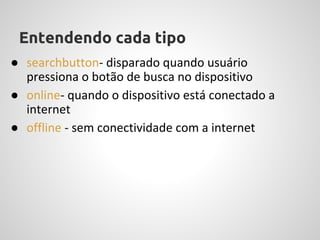Entendendo cada tipo
● searchbutton- disparado quando usuário
  pressiona o botão de busca no dispositivo
● online- quando o dispositivo está conectado a
  internet
● offline - sem conectividade com a internet
 