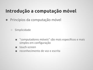 Introdução a computação móvel
● Princípios da computação móvel

  ○ Simplicidade


     ■ "computadores móveis" são mais especificos e mais
       simples em configuração
     ■ touch-screen
     ■ reconhecimento de voz e escrita
 