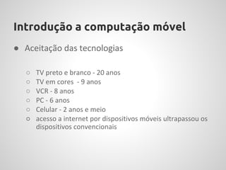 Introdução a computação móvel
● Aceitação das tecnologias

   ○   TV preto e branco - 20 anos
   ○   TV em cores - 9 anos
   ○   VCR - 8 anos
   ○   PC - 6 anos
   ○   Celular - 2 anos e meio
   ○   acesso a internet por dispositivos móveis ultrapassou os
       dispositivos convencionais
 
