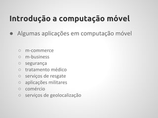Introdução a computação móvel
● Algumas aplicações em computação móvel

  ○   m-commerce
  ○   m-business
  ○   segurança
  ○   tratamento médico
  ○   serviços de resgate
  ○   aplicações militares
  ○   comércio
  ○   serviços de geolocalização
 