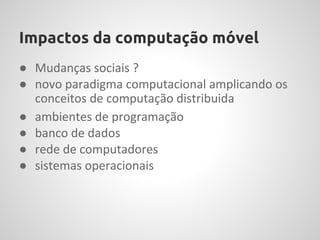 Impactos da computação móvel
● Mudanças sociais ?
● novo paradigma computacional amplicando os
  conceitos de computação distribuida
● ambientes de programação
● banco de dados
● rede de computadores
● sistemas operacionais
 