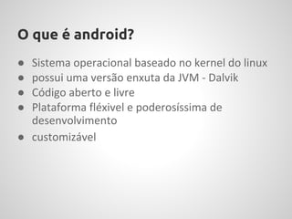 O que é android?
● Sistema operacional baseado no kernel do linux
● possui uma versão enxuta da JVM - Dalvik
● Código aberto e livre
● Plataforma fléxivel e poderosíssima de
  desenvolvimento
● customizável
 