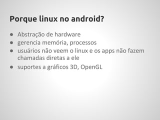 Porque linux no android?
● Abstração de hardware
● gerencia memória, processos
● usuários não veem o linux e os apps não fazem
  chamadas diretas a ele
● suportes a gráficos 3D, OpenGL
 