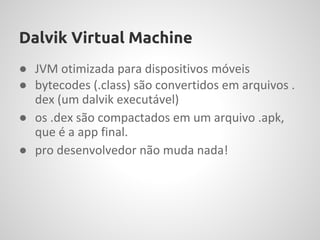 Dalvik Virtual Machine
● JVM otimizada para dispositivos móveis
● bytecodes (.class) são convertidos em arquivos .
  dex (um dalvik executável)
● os .dex são compactados em um arquivo .apk,
  que é a app final.
● pro desenvolvedor não muda nada!
 