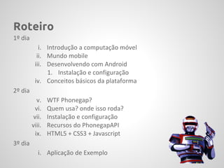 Roteiro
1º dia
            i. Introdução a computação móvel
           ii. Mundo mobile
          iii. Desenvolvendo com Android
               1. Instalação e configuração
          iv. Conceitos básicos da plataforma
2º dia
            v.   WTF Phonegap?
           vi.   Quem usa? onde isso roda?
          vii.   Instalação e configuração
         viii.   Recursos do PhonegapAPI
           ix.   HTML5 + CSS3 + Javascript
3º dia
            i. Aplicação de Exemplo
 