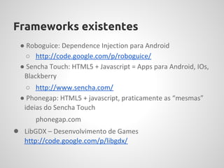 Frameworks existentes
 ● Roboguice: Dependence Injection para Android
   ○ http://code.google.com/p/roboguice/
 ● Sencha Touch: HTML5 + Javascript = Apps para Android, IOs,
  Blackberry
   ○ http://www.sencha.com/
 ● Phonegap: HTML5 + javascript, praticamente as “mesmas”
  ideias do Sencha Touch
      phonegap.com
● LibGDX – Desenvolvimento de Games
   http://code.google.com/p/libgdx/
 