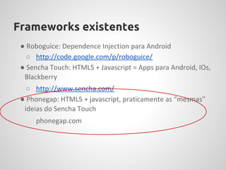 Frameworks existentes
 ● Roboguice: Dependence Injection para Android
   ○ http://code.google.com/p/roboguice/
 ● Sencha Touch: HTML5 + Javascript = Apps para Android, IOs,
  Blackberry
   ○ http://www.sencha.com/
 ● Phonegap: HTML5 + javascript, praticamente as “mesmas”
  ideias do Sencha Touch
     phonegap.com
 
