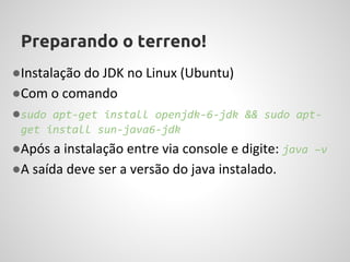 Preparando o terreno!
●Instalação do JDK no Linux (Ubuntu)
●Com o comando
●sudo apt-get install openjdk-6-jdk && sudo apt-
 get install sun-java6-jdk
●Após a instalação entre via console e digite: java –v
●A saída deve ser a versão do java instalado.
 
