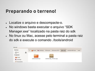 Preparando o terreno!

●   Localize o arquivo e descompacte-o.
●   No windows basta executar o arquivo “SDK
    Manager.exe” localizado na pasta raiz do sdk
●   No linux ou Mac, acesse pelo terminal a pasta raiz
    do sdk e execute o comando ./tools/android
 