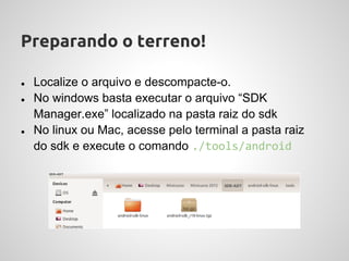 Preparando o terreno!

●   Localize o arquivo e descompacte-o.
●   No windows basta executar o arquivo “SDK
    Manager.exe” localizado na pasta raiz do sdk
●   No linux ou Mac, acesse pelo terminal a pasta raiz
    do sdk e execute o comando ./tools/android
 