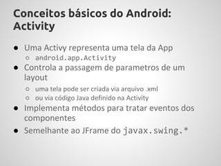 Conceitos básicos do Android:
Activity
● Uma Activy representa uma tela da App
  ○ android.app.Activity
● Controla a passagem de parametros de um
  layout
  ○ uma tela pode ser criada via arquivo .xml
  ○ ou via código Java definido na Activity
● Implementa métodos para tratar eventos dos
  componentes
● Semelhante ao JFrame do javax.swing.*
 