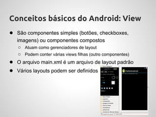 Conceitos básicos do Android: View
● São componentes simples (botões, checkboxes,
   imagens) ou componentes compostos
    ○ Atuam como gerenciadores de layout
    ○ Podem conter várias views filhas (outro componentes)
● O arquivo main.xml é um arquivo de layout padrão
● Vários layouts podem ser definidos
 
