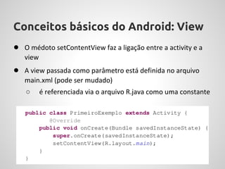 Conceitos básicos do Android: View
● O médoto setContentView faz a ligação entre a activity e a
   view
● A view passada como parâmetro está definida no arquivo
   main.xml (pode ser mudado)
   ○      é referenciada via o arquivo R.java como uma constante
 