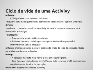Ciclo de vida de uma Activivy
onCreate:
     – Obrigatório e chamado uma única vez.
• onStart: é chamado quando uma activity está ficando visível e já tem uma view
definida
• onRestart: chamado quando uma activity foi parada temporariamente e está
retornando à execução
• onResume:
     – Quando uma activity está executando.
     – Pode ser chamada também para recuperação de dados quando foi
     interrompida e volta a execução
onPause: chamado quando a activity está sendo tirada do topo da execução. Usado
para salvar o estado da aplicação
onStop:
     – A aplicação não está mais visível e está em segundo plano.
     – Caso fique por muito tempo em 2o Plano e falte recursos, o S.O. pode remover
     completamente da pilha de execução
onDestroy: encerra literalmente a activity
 