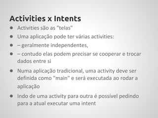 Activities x Intents
●   Activities são as "telas"
●   Uma aplicação pode ter várias activities:
●   – geralmente independentes,
●   – contudo elas podem precisar se cooperar e trocar
    dados entre si
● Numa aplicação tradicional, uma activity deve ser
    definida como "main" e será executada ao rodar a
    aplicação
● Indo de uma activity para outra é possível pedindo
    para a atual executar uma intent
 