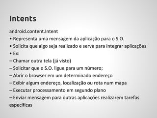 Intents
android.content.Intent
• Representa uma mensagem da aplicação para o S.O.
• Solicita que algo seja realizado e serve para integrar aplicações
• Ex:
– Chamar outra tela (já visto)
– Solicitar que o S.O. ligue para um número;
– Abrir o browser em um determinado endereço
– Exibir algum endereço, localização ou rota num mapa
– Executar processamento em segundo plano
– Enviar mensagem para outras aplicações realizarem tarefas
específicas
 