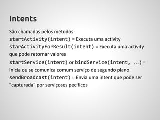 Intents
São chamadas pelos métodos:
startActivity(intent) = Executa uma activity
starActivityForResult(intent) = Executa uma activity
que pode retornar valores
startService(intent) or bindService(intent, …) =
Inicia ou se comunica comum serviço de segundo plano
sendBroadcast(intent) = Envia uma intent que pode ser
"capturada" por serviçoses pecíficos
 