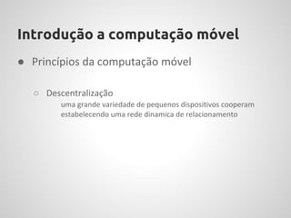 Introdução a computação móvel
● Princípios da computação móvel

  ○ Descentralização
        uma grande variedade de pequenos dispositivos cooperam
        estabelecendo uma rede dinamica de relacionamento
 