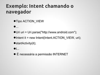 Exemplo: Intent chamando o
navegador
  ●Tipo ACTION_VIEW
  ●...
  ●Uri uri = Uri.parse("http://www.android.com");
  ●Intent it = new Intent(Intent.ACTION_VIEW, uri);
  ●startActivity(it);
  ●l...
  ● É necessária a permissão INTERNET
 