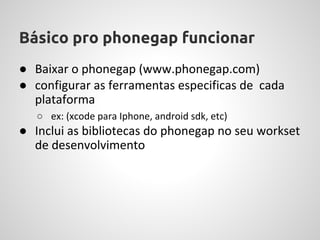 Básico pro phonegap funcionar
● Baixar o phonegap (www.phonegap.com)
● configurar as ferramentas especificas de cada
  plataforma
   ○ ex: (xcode para Iphone, android sdk, etc)
● Inclui as bibliotecas do phonegap no seu workset
  de desenvolvimento
 