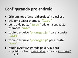 Configurando pro android
● Crie um novo "Android project" no eclipse
● cria uma pasta chamada "libs"
● dentro da pasta "assets" cria uma subpasta
  chamada "www"
● copie o arquivo "phonegap.jar" para a pasta
  "libs"
● copie o arquivo "phonegap.js" para pasta
  "www"
● Mude a Activivy gerada pelo ATD para:
   ○ public class MyActivivy extends DroidGap{
     ...}
 