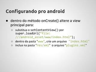 Configurando pro android
● dentro do método onCreate() altere a view
  principal para:
   ○ substitua o setContentView() por
     super.loadUrl(“file:
     ///android_asset/www/index.html”);
   ○ dentro da pasta "www", crie um arquivo "index.html"
   ○ inclua na pasta "res/xml" o arquivo "plugins.xml"
 