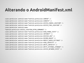 Alterando o AndroidManifest.xml
<uses-permission android:name=”android.permission.CAMERA” />
<uses-permission android:name=”android.permission.VIBRATE” />
<uses-permission android:name=”android.permission.ACCESS_COARSE_LOCATION” />
<uses-permission android:name=”android.permission.ACCESS_FINE_LOCATION” />
<uses-permission android:name=
“android.permission.ACCESS_LOCATION_EXTRA_COMMANDS” />
<uses-permission android:name=”android.permission.READ_PHONE_STATE” />
<uses-permission android:name=”android.permission.INTERNET” />
<uses-permission android:name=”android.permission.RECEIVE_SMS” />
<uses-permission android:name=”android.permission.RECORD_AUDIO” />
<uses-permission android:name=”android.permission.MODIFY_AUDIO_SETTINGS” />
<uses-permission android:name=”android.permission.READ_CONTACTS” />
<uses-permission android:name=”android.permission.WRITE_CONTACTS” />
<uses-permission android:name=”android.permission.WRITE_EXTERNAL_STORAGE” />
<uses-permission android:name=”android.permission.ACCESS_NETWORK_STATE” />
 