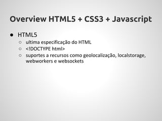 Overview HTML5 + CSS3 + Javascript
● HTML5
  ○ ultima especificação do HTML
  ○ <!DOCTYPE html>
  ○ suportes a recursos como geolocalização, localstorage,
    webworkers e websockets
 
