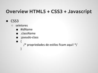 Overview HTML5 + CSS3 + Javascript
● CSS3
  ○ seletores
    ■ #idName
    ■ .className
    ■ :pseudo-class
    ■ {
          /* propriedades de estilos ficam aqui! */
        }
 