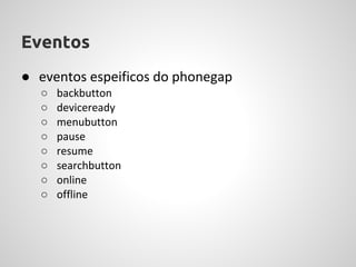 Eventos
● eventos espeificos do phonegap
  ○   backbutton
  ○   deviceready
  ○   menubutton
  ○   pause
  ○   resume
  ○   searchbutton
  ○   online
  ○   offline
 