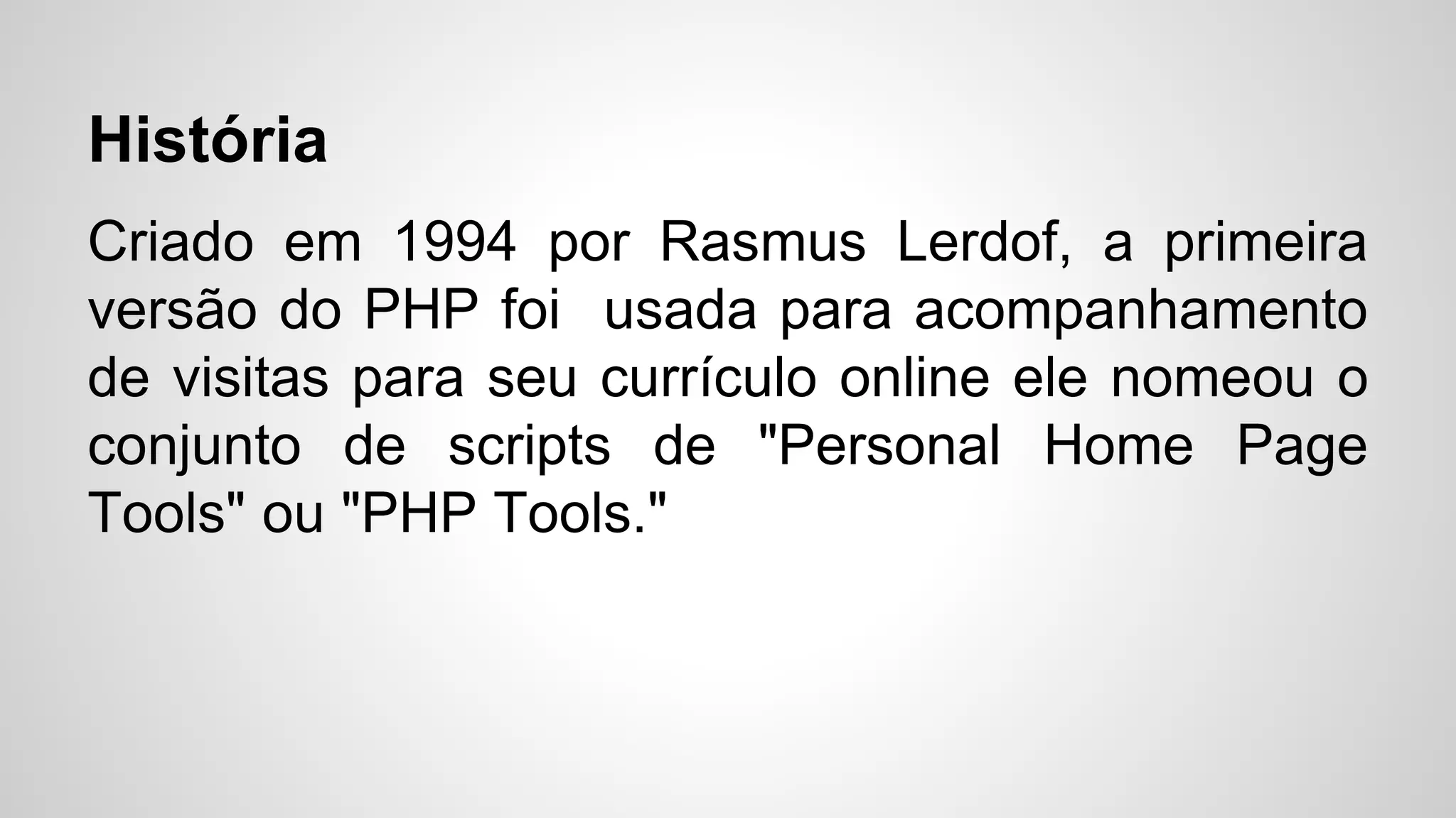 História
Criado em 1994 por Rasmus Lerdof, a primeira
versão do PHP foi usada para acompanhamento
de visitas para seu currículo online ele nomeou o
conjunto de scripts de "Personal Home Page
Tools" ou "PHP Tools."
 