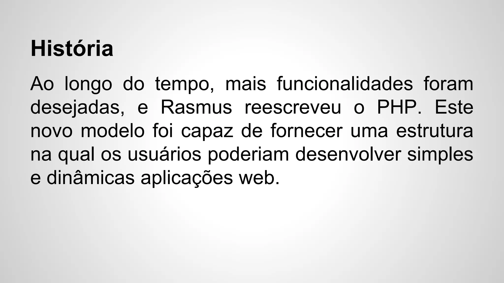 História
Ao longo do tempo, mais funcionalidades foram
desejadas, e Rasmus reescreveu o PHP. Este
novo modelo foi capaz de fornecer uma estrutura
na qual os usuários poderiam desenvolver simples
e dinâmicas aplicações web.
 