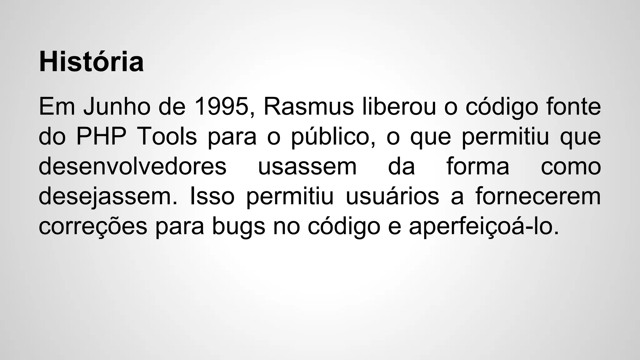 História
Em Junho de 1995, Rasmus liberou o código fonte
do PHP Tools para o público, o que permitiu que
desenvolvedores usassem da forma como
desejassem. Isso permitiu usuários a fornecerem
correções para bugs no código e aperfeiçoá-lo.
 