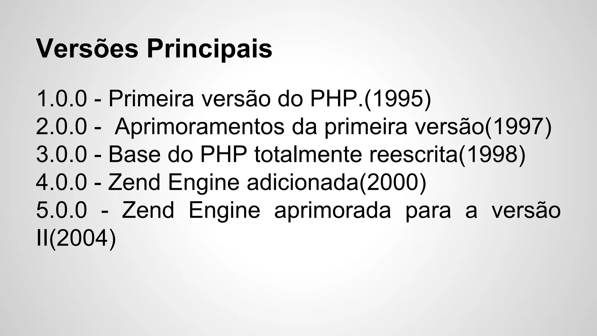 1.0.0 - Primeira versão do PHP.(1995)
2.0.0 - Aprimoramentos da primeira versão(1997)
3.0.0 - Base do PHP totalmente reescrita(1998)
4.0.0 - Zend Engine adicionada(2000)
5.0.0 - Zend Engine aprimorada para a versão
II(2004)
Versões Principais
 