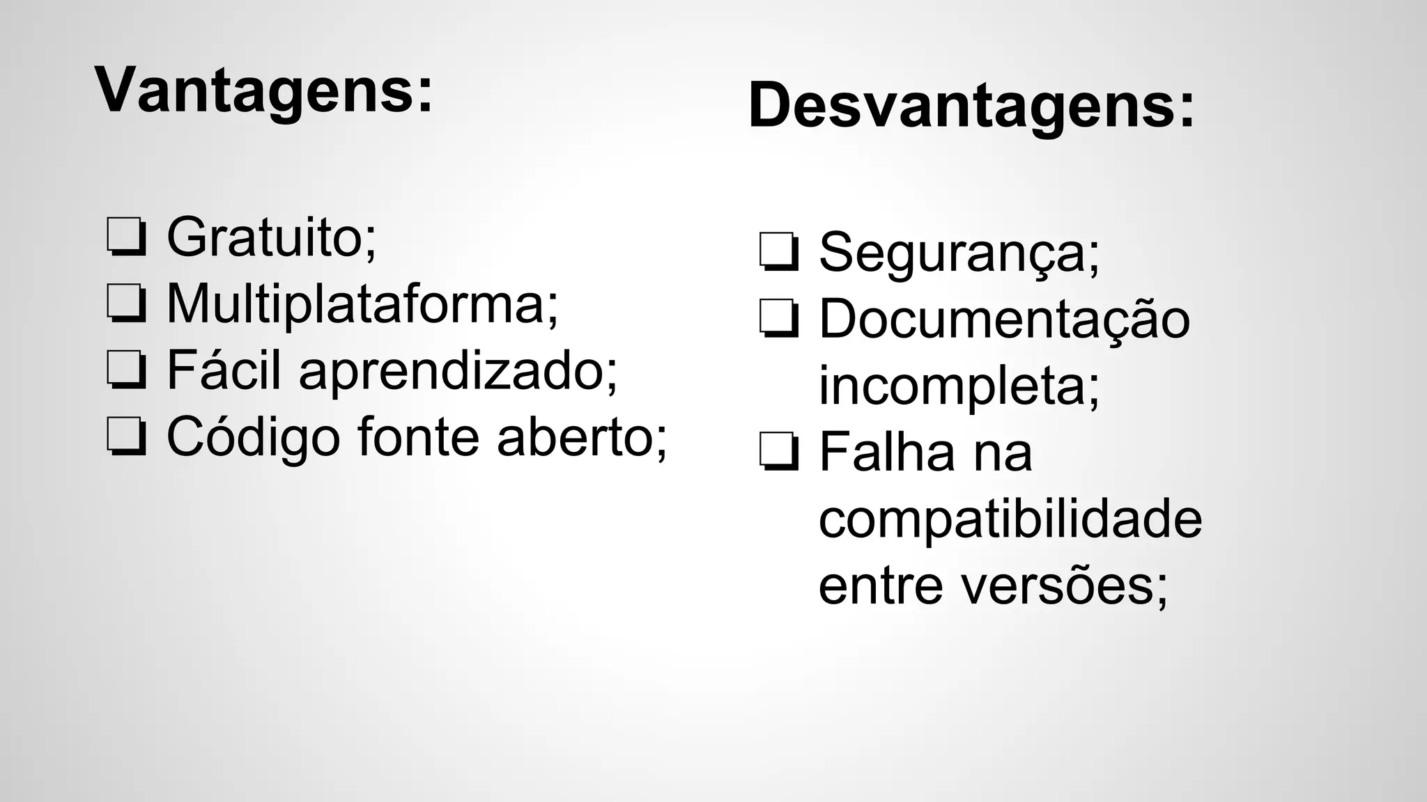 Vantagens:
❏ Gratuito;
❏ Multiplataforma;
❏ Fácil aprendizado;
❏ Código fonte aberto;
Desvantagens:
❏ Segurança;
❏ Documentação
incompleta;
❏ Falha na
compatibilidade
entre versões;
 