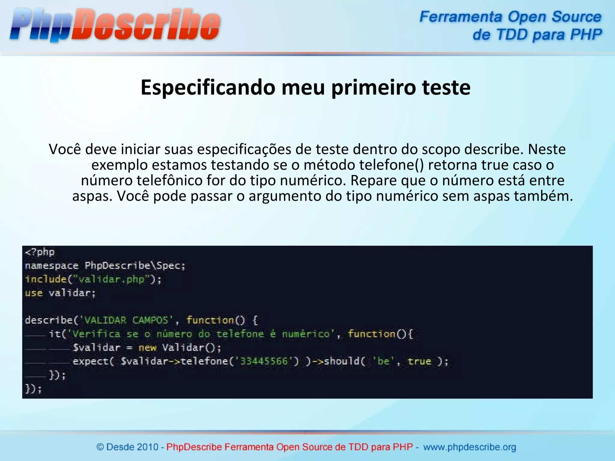 Especificando meu primeiro teste Você deve iniciar suas especificações de teste dentro do scopo describe. Neste exemplo estamos testando se o método telefone() retorna true caso o número telefônico for do tipo numérico. Repare que o número está entre aspas. Você pode passar o argumento do tipo numérico sem aspas também. 