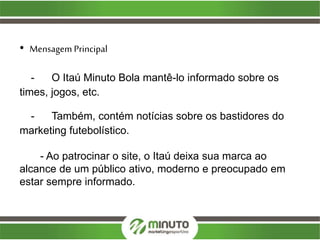 • Mensagem Principal
- O Itaú Minuto Bola mantê-lo informado sobre os
times, jogos, etc.
- Também, contém notícias sobre os bastidores do
marketing futebolístico.
- Ao patrocinar o site, o Itaú deixa sua marca ao
alcance de um público ativo, moderno e preocupado em
estar sempre informado.
 