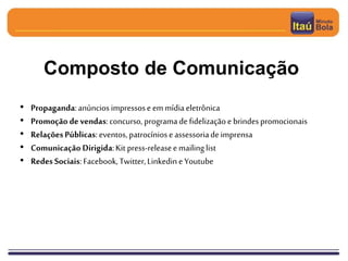 Composto de Comunicação
• Propaganda:anúncios impressose emmídiaeletrônica
• Promoção devendas:concurso, programade fidelizaçãoe brindespromocionais
• RelaçõesPúblicas: eventos,patrocíniose assessoriade imprensa
• Comunicação Dirigida:Kit press-releaseemailinglist
• RedesSociais:Facebook, Twitter,LinkedineYoutube
 