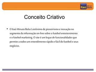 • O Itaú MinutoBolaé sinônimodepioneirismoeinovaçãono
segmentodainformaçãoon-linesobreofutebolentretenimento
eofutebolmarketing. O siteéumlequedefuncionalidadesque
permitea todosumentendimentorápidoe fácildofutebole seus
negócios.
Conceito Criativo
 