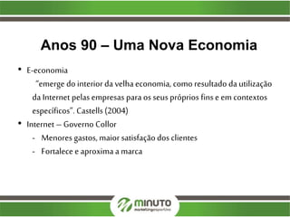 Anos 90 – Uma Nova Economia
• E-economia
“emerge do interior da velha economia, como resultado da utilização
da Internet pelas empresas para os seus próprios finse em contextos
específicos”. Castells(2004)
• Internet – Governo Collor
- Menores gastos, maior satisfaçãodos clientes
- Fortalece e aproxima a marca
 